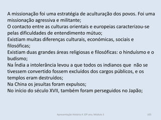 A missionação foi uma estratégia de aculturação dos povos. Foi uma
missionação agressiva e militante;
O contacto entre as culturas orientais e europeias caracterizou-se
pelas dificuldades de entendimento mútuo;
Existiam muitas diferenças culturais, económicas, sociais e
filosóficas;
Existiam duas grandes áreas religiosas e filosóficas: o hinduísmo e o
budismo;
Na Índia a intolerância levou a que todos os indianos que não se
tivessem convertido fossem excluídos dos cargos públicos, e os
templos eram destruídos;
Na China os jesuítas foram expulsos;
No início do século XVII, também foram perseguidos no Japão;
Apresentação História A 10º ano, Módulo 3 105
 