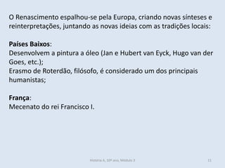 O Renascimento espalhou-se pela Europa, criando novas sínteses e
reinterpretações, juntando as novas ideias com as tradições locais:
Países Baixos:
Desenvolvem a pintura a óleo (Jan e Hubert van Eyck, Hugo van der
Goes, etc.);
Erasmo de Roterdão, filósofo, é considerado um dos principais
humanistas;
França:
Mecenato do rei Francisco I.
História A, 10º ano, Módulo 3 11
 
