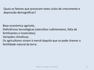 Módulo 4, Unidade 1, Vítor Santos 112
Quais os fatores que provocam estes ciclos de crescimento e
depressão demográficas?
Base económica agrícola;
Deficiências tecnológicas (utensílios rudimentares, falta de
fertilizantes e inseticidas);
Variações climáticas;
Os agricultores viviam à mercê daquilo que se pode chamar a
fertilidade natural da terra.
 