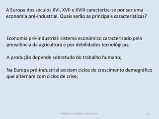 Módulo 4, Unidade 1, Vítor Santos 113
Economia pré-industrial: sistema económico caracterizado pela
prevalência da agricultura e por debilidades tecnológicas;
A produção depende sobretudo do trabalho humano;
Na Europa pré-industrial existem ciclos de crescimento demográfico
que alternam com ciclos de crise;
A Europa dos séculos XVI, XVII e XVIII caracteriza-se por ser uma
economia pré-industrial. Quais serão as principais características?
 