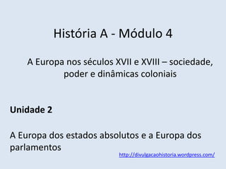 História A - Módulo 4
A Europa nos séculos XVII e XVIII – sociedade,
poder e dinâmicas coloniais
Unidade 2
A Europa dos estados absolutos e a Europa dos
parlamentos
http://divulgacaohistoria.wordpress.com/
 