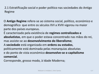 Módulo 4, Unidade 2, Vítor Santos 117
2.1 Estratificação social e poder político nas sociedades do Antigo
Regime
O Antigo Regime refere-se ao sistema social, político, económico e
demográfico que entre os séculos XVI a XVIII vigorou na maior
parte dos países europeus.
É caracterizado pela existência de regimes centralizados e
absolutistas, em que o poder estava concentrado nas mãos do rei,
mas assiste-se ao desenvolvimento do liberalismo;
A sociedade está organizada em ordens ou estados,
politicamente está dominada pelas monarquias absolutas
e do ponto de vista económico desenvolve-se o capitalismo
comercial.
Corresponde, grosso modo, à Idade Moderna;
 