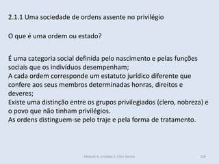 Módulo 4, Unidade 2, Vítor Santos 118
2.1.1 Uma sociedade de ordens assente no privilégio
O que é uma ordem ou estado?
É uma categoria social definida pelo nascimento e pelas funções
sociais que os indivíduos desempenham;
A cada ordem corresponde um estatuto jurídico diferente que
confere aos seus membros determinadas honras, direitos e
deveres;
Existe uma distinção entre os grupos privilegiados (clero, nobreza) e
o povo que não tinham privilégios.
As ordens distinguem-se pelo traje e pela forma de tratamento.
 