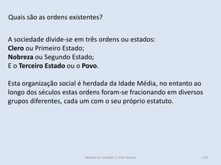Módulo 4, Unidade 2, Vítor Santos 119
Quais são as ordens existentes?
A sociedade divide-se em três ordens ou estados:
Clero ou Primeiro Estado;
Nobreza ou Segundo Estado;
E o Terceiro Estado ou o Povo.
Esta organização social é herdada da Idade Média, no entanto ao
longo dos séculos estas ordens foram-se fracionando em diversos
grupos diferentes, cada um com o seu próprio estatuto.
 
