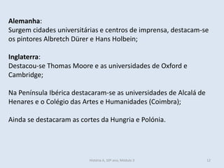 Alemanha:
Surgem cidades universitárias e centros de imprensa, destacam-se
os pintores Albretch Dürer e Hans Holbein;
Inglaterra:
Destacou-se Thomas Moore e as universidades de Oxford e
Cambridge;
Na Península Ibérica destacaram-se as universidades de Alcalá de
Henares e o Colégio das Artes e Humanidades (Coimbra);
Ainda se destacaram as cortes da Hungria e Polónia.
História A, 10º ano, Módulo 3 12
 