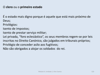 Módulo 4, Unidade 2, Vítor Santos 120
O clero ou o primeiro estado
É o estado mais digno porque é aquele que está mais próximo de
Deus;
Privilégios:
Isento de impostos;
Isento de prestar serviço militar;
Lei privada, “foro eclesiástico”, os seus membros regem-se por leis
inscritas no Direito Canónico, são julgados em tribunais próprios;
Privilégio de conceder asilo aos fugitivos;
Não são obrigados a alojar os soldados do rei.
 