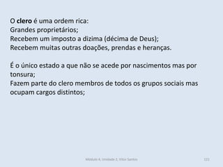 Módulo 4, Unidade 2, Vítor Santos 121
O clero é uma ordem rica:
Grandes proprietários;
Recebem um imposto a dizima (décima de Deus);
Recebem muitas outras doações, prendas e heranças.
É o único estado a que não se acede por nascimentos mas por
tonsura;
Fazem parte do clero membros de todos os grupos sociais mas
ocupam cargos distintos;
 