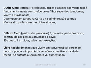 Módulo 4, Unidade 2, Vítor Santos 122
O Alto Clero (cardeais, arcebispos, bispos e abades dos mosteiros) é
fundamentalmente constituído pelos filhos segundos da nobreza;
Vivem luxuosamente;
Desempenham cargos na Corte e na administração central;
Muitos são professores nas Universidades;
O Baixo Clero (padres das paróquias) é, na maior parte dos casos,
constituído por pessoas oriundas do povo;
São pouco instruídos, salvo raras exceções;
Clero Regular (monges que vivem em conventos) vai perdendo,
pouco a pouco, a importância económica que tivera na Idade
Média, no entanto o seu número vai aumentando.
 