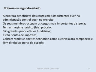 Módulo 4, Unidade 2, Vítor Santos 123
Nobreza ou segundo estado
A nobreza beneficiava dos cargos mais importantes quer na
administração central quer no exército;
Os seus membros ocupam os cargos mais importantes da Igreja;
Tem um regime jurídico (leis) próprio;
São grandes proprietários fundiários;
Estão isentos de impostos;
Cobram rendas e direitos senhoriais como a corveia aos camponeses;
Têm direito ao porte de espada;
 