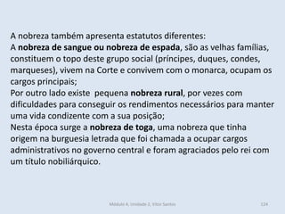 Módulo 4, Unidade 2, Vítor Santos 124
A nobreza também apresenta estatutos diferentes:
A nobreza de sangue ou nobreza de espada, são as velhas famílias,
constituem o topo deste grupo social (príncipes, duques, condes,
marqueses), vivem na Corte e convivem com o monarca, ocupam os
cargos principais;
Por outro lado existe pequena nobreza rural, por vezes com
dificuldades para conseguir os rendimentos necessários para manter
uma vida condizente com a sua posição;
Nesta época surge a nobreza de toga, uma nobreza que tinha
origem na burguesia letrada que foi chamada a ocupar cargos
administrativos no governo central e foram agraciados pelo rei com
um título nobiliárquico.
 