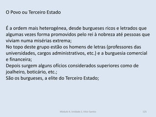 Módulo 4, Unidade 2, Vítor Santos 125
O Povo ou Terceiro Estado
É a ordem mais heterogénea, desde burgueses ricos e letrados que
algumas vezes forma promovidos pelo rei à nobreza até pessoas que
viviam numa misérias extrema;
No topo deste grupo estão os homens de letras (professores das
universidades, cargos administrativos, etc.) e a burguesia comercial
e financeira;
Depois surgem alguns ofícios considerados superiores como de
joalheiro, boticário, etc.;
São os burgueses, a elite do Terceiro Estado;
 