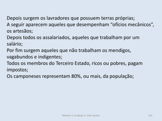 Módulo 4, Unidade 2, Vítor Santos 126
Depois surgem os lavradores que possuem terras próprias;
A seguir aparecem aqueles que desempenham “ofícios mecânicos”,
os artesãos;
Depois todos os assalariados, aqueles que trabalham por um
salário;
Por fim surgem aqueles que não trabalham os mendigos,
vagabundos e indigentes;
Todos os membros do Terceiro Estado, ricos ou pobres, pagam
impostos;
Os camponeses representam 80%, ou mais, da população;
 