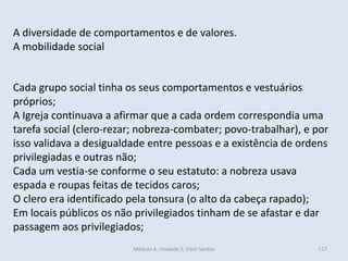 Módulo 4, Unidade 2, Vítor Santos 127
A diversidade de comportamentos e de valores.
A mobilidade social
Cada grupo social tinha os seus comportamentos e vestuários
próprios;
A Igreja continuava a afirmar que a cada ordem correspondia uma
tarefa social (clero-rezar; nobreza-combater; povo-trabalhar), e por
isso validava a desigualdade entre pessoas e a existência de ordens
privilegiadas e outras não;
Cada um vestia-se conforme o seu estatuto: a nobreza usava
espada e roupas feitas de tecidos caros;
O clero era identificado pela tonsura (o alto da cabeça rapado);
Em locais públicos os não privilegiados tinham de se afastar e dar
passagem aos privilegiados;
 