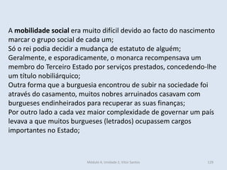 Módulo 4, Unidade 2, Vítor Santos 129
A mobilidade social era muito difícil devido ao facto do nascimento
marcar o grupo social de cada um;
Só o rei podia decidir a mudança de estatuto de alguém;
Geralmente, e esporadicamente, o monarca recompensava um
membro do Terceiro Estado por serviços prestados, concedendo-lhe
um título nobiliárquico;
Outra forma que a burguesia encontrou de subir na sociedade foi
através do casamento, muitos nobres arruinados casavam com
burgueses endinheirados para recuperar as suas finanças;
Por outro lado a cada vez maior complexidade de governar um país
levava a que muitos burgueses (letrados) ocupassem cargos
importantes no Estado;
 