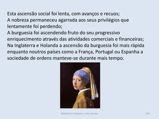 Módulo 4, Unidade 2, Vítor Santos 130
Esta ascensão social foi lenta, com avanços e recuos;
A nobreza permaneceu agarrada aos seus privilégios que
lentamente foi perdendo;
A burguesia foi ascendendo fruto do seu progressivo
enriquecimento através das atividades comerciais e financeiras;
Na Inglaterra e Holanda a ascensão da burguesia foi mais rápida
enquanto noutros países como a França, Portugal ou Espanha a
sociedade de ordens manteve-se durante mais tempo.
 