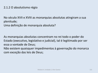 Módulo 4, Unidade 2, Vítor Santos 131
2.1.2 O absolutismo régio
No século XVII e XVIII as monarquias absolutas atingiram a sua
plenitude;
Uma definição de monarquia absoluta?
As monarquias absolutas concentram no rei todo o poder do
Estado (executivo, legislativo e judicial), tal é legitimado por ser
essa a vontade de Deus;
Não existem quaisquer impedimentos à governação do monarca
com exceção das leis de Deus;
 