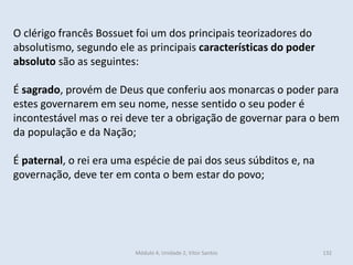 Módulo 4, Unidade 2, Vítor Santos 132
O clérigo francês Bossuet foi um dos principais teorizadores do
absolutismo, segundo ele as principais características do poder
absoluto são as seguintes:
É sagrado, provém de Deus que conferiu aos monarcas o poder para
estes governarem em seu nome, nesse sentido o seu poder é
incontestável mas o rei deve ter a obrigação de governar para o bem
da população e da Nação;
É paternal, o rei era uma espécie de pai dos seus súbditos e, na
governação, deve ter em conta o bem estar do povo;
 