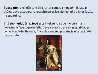 Módulo 4, Unidade 2, Vítor Santos 133
É absoluto, o rei não tem de prestar contas a ninguém das suas
ações, deve assegurar o respeito pelas leis de maneira a criar justiça
no seu reino;
Está submetido à razão, é esta inteligência que lhe permite
governar e fazer o povo feliz. Deve demonstrar certas qualidades
como bondade, firmeza, força de carácter, prudência e capacidade
de previsão.
 