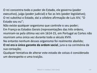 Módulo 4, Unidade 2, Vítor Santos 134
O rei concentra todo o poder do Estado, ele governa (poder
executivo), julga (poder judicial) e faz as leis (poder legislativo);
O rei substitui o Estado, daí a célebre afirmação de Luís XIV, “O
Estado sou eu”;
Não existe qualquer organismo que controle o seu poder;
Em França os Estados Gerais (representações das três ordens,
reuniram-se pela última vez em 1614-15, em Portugal as Cortes não
reuniram uma única vez durante todo o século XVIII.
No entanto nenhum desses organismo foi realmente abolido;
O rei era o único garante da ordem social, jura-o na cerimónia da
sua coroação;
Qualquer tentativa de alterar este estado de coisas é considerado
um desrespeito e uma traição.
 