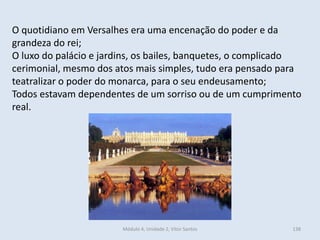 Módulo 4, Unidade 2, Vítor Santos 138
O quotidiano em Versalhes era uma encenação do poder e da
grandeza do rei;
O luxo do palácio e jardins, os bailes, banquetes, o complicado
cerimonial, mesmo dos atos mais simples, tudo era pensado para
teatralizar o poder do monarca, para o seu endeusamento;
Todos estavam dependentes de um sorriso ou de um cumprimento
real.
 