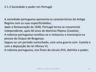 Módulo 4, Unidade 2, Vítor Santos 139
2.1.3 Sociedade e poder em Portugal
A sociedade portuguesa apresenta as características do Antigo
Regime com as suas especificidades;
Após a Restauração de 1640, Portugal torna-se novamente
independente, após 60 anos de domínio filipino (Castela);
A nobreza portuguesa revoltou-se e restaurou a monarquia na
pessoa do Duque de Bragança;
Seguiu-se um período conturbado, com uma guerra com Castela e
com a deposição do rei Afonso VI;
A nobreza portuguesa, nos finais do século XVII, detinha o poder;
 