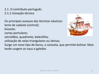 2.1. O contributo português
2.1.1 Inovação técnica
Os principais avanços das técnicas náuticas:
leme de cadaste (central);
bússola;
cartas-portulano;
astrolábio, quadrante, balestilha;
utilização de velas triangulares ou latinas;
Surge um novo tipo de barco, a caravela, que permite bolinar. Mais
tarde surgem as naus e galeões
História A, 10º ano, Mòdulo 3 14
 