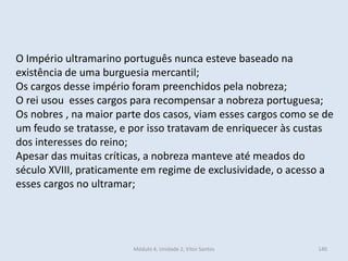 Módulo 4, Unidade 2, Vítor Santos 140
O Império ultramarino português nunca esteve baseado na
existência de uma burguesia mercantil;
Os cargos desse império foram preenchidos pela nobreza;
O rei usou esses cargos para recompensar a nobreza portuguesa;
Os nobres , na maior parte dos casos, viam esses cargos como se de
um feudo se tratasse, e por isso tratavam de enriquecer às custas
dos interesses do reino;
Apesar das muitas críticas, a nobreza manteve até meados do
século XVIII, praticamente em regime de exclusividade, o acesso a
esses cargos no ultramar;
 