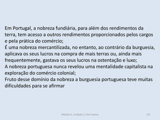 Módulo 4, Unidade 2, Vítor Santos 141
Em Portugal, a nobreza fundiária, para além dos rendimentos da
terra, tem acesso a outros rendimentos proporcionados pelos cargos
e pela prática do comércio;
É uma nobreza mercantilizada, no entanto, ao contrário da burguesia,
aplicava os seus lucros na compra de mais terras ou, ainda mais
frequentemente, gastava os seus lucros na ostentação e luxo;
A nobreza portuguesa nunca revelou uma mentalidade capitalista na
exploração do comércio colonial;
Fruto desse domínio da nobreza a burguesia portuguesa teve muitas
dificuldades para se afirmar
 