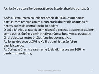 Módulo 4, Unidade 2, Vítor Santos 142
A criação do aparelho burocrático do Estado absoluto português
Após a Restauração da independência de 1640, os monarcas
portugueses reorganizaram a burocracia do Estado adaptado às
necessidades da centralização do poder;
D. João IV criou a base da administração central, as secretarias, bem
como outros órgãos administrativos (Conselhos, Mesas e Juntas);
O rei delegava nestes órgãos funções governativas;
Ao longo dos séculos XVII e XVIII a administração foi-se
aperfeiçoando;
As Cortes, reúnem-se raramente (pela última vez em 1697) e
perdem importância;
 