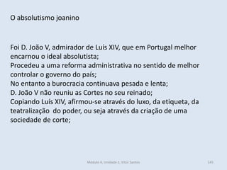 Módulo 4, Unidade 2, Vítor Santos 145
O absolutismo joanino
Foi D. João V, admirador de Luís XIV, que em Portugal melhor
encarnou o ideal absolutista;
Procedeu a uma reforma administrativa no sentido de melhor
controlar o governo do país;
No entanto a burocracia continuava pesada e lenta;
D. João V não reuniu as Cortes no seu reinado;
Copiando Luís XIV, afirmou-se através do luxo, da etiqueta, da
teatralização do poder, ou seja através da criação de uma
sociedade de corte;
 