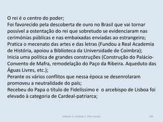 Módulo 4, Unidade 2, Vítor Santos 146
O rei é o centro do poder;
Foi favorecido pela descoberta de ouro no Brasil que vai tornar
possível a ostentação do rei que sobretudo se evidenciaram nas
cerimónias públicas e nas embaixadas enviadas ao estrangeiro;
Pratica o mecenato das artes e das letras (Fundou a Real Academia
de História, apoiou a Biblioteca da Universidade de Coimbra);
Inicia uma política de grandes construções (Construção do Palácio-
Convento de Mafra, remodelação do Paço da Ribeira. Aqueduto das
Águas Livres, etc.);
Perante os vários conflitos que nessa época se desenrolaram
promoveu a neutralidade do país;
Recebeu do Papa o título de Fidelíssimo e o arcebispo de Lisboa foi
elevado à categoria de Cardeal-patriarca;
 