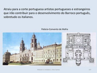 Módulo 4, Unidade 2, Vítor Santos 147
Atraiu para a corte portuguesa artistas portugueses e estrangeiros
que irão contribuir para o desenvolvimento do Barroco português,
sobretudo os italianos.
Palácio-Convento de Mafra
 
