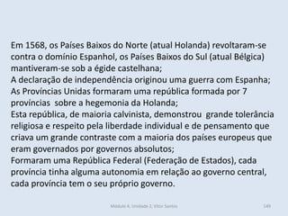 Módulo 4, Unidade 2, Vítor Santos 149
Em 1568, os Países Baixos do Norte (atual Holanda) revoltaram-se
contra o domínio Espanhol, os Países Baixos do Sul (atual Bélgica)
mantiveram-se sob a égide castelhana;
A declaração de independência originou uma guerra com Espanha;
As Províncias Unidas formaram uma república formada por 7
províncias sobre a hegemonia da Holanda;
Esta república, de maioria calvinista, demonstrou grande tolerância
religiosa e respeito pela liberdade individual e de pensamento que
criava um grande contraste com a maioria dos países europeus que
eram governados por governos absolutos;
Formaram uma República Federal (Federação de Estados), cada
província tinha alguma autonomia em relação ao governo central,
cada província tem o seu próprio governo.
 