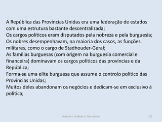 Módulo 4, Unidade 2, Vítor Santos 151
A República das Províncias Unidas era uma federação de estados
com uma estrutura bastante descentralizada;
Os cargos políticos eram disputados pela nobreza e pela burguesia;
Os nobres desempenhavam, na maioria dos casos, as funções
militares, como o cargo de Stadhouder-Geral;
As famílias burguesas (com origem na burguesia comercial e
financeira) dominavam os cargos políticos das províncias e da
República;
Forma-se uma elite burguesa que assume o controlo político das
Províncias Unidas;
Muitos deles abandonam os negócios e dedicam-se em exclusivo à
política;
 