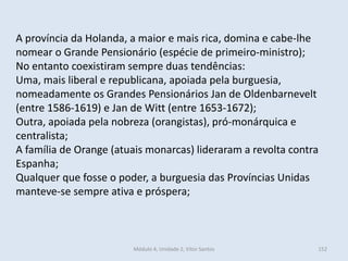 Módulo 4, Unidade 2, Vítor Santos 152
A província da Holanda, a maior e mais rica, domina e cabe-lhe
nomear o Grande Pensionário (espécie de primeiro-ministro);
No entanto coexistiram sempre duas tendências:
Uma, mais liberal e republicana, apoiada pela burguesia,
nomeadamente os Grandes Pensionários Jan de Oldenbarnevelt
(entre 1586-1619) e Jan de Witt (entre 1653-1672);
Outra, apoiada pela nobreza (orangistas), pró-monárquica e
centralista;
A família de Orange (atuais monarcas) lideraram a revolta contra
Espanha;
Qualquer que fosse o poder, a burguesia das Províncias Unidas
manteve-se sempre ativa e próspera;
 