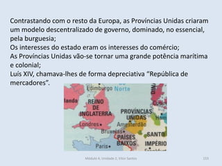Módulo 4, Unidade 2, Vítor Santos 153
Contrastando com o resto da Europa, as Províncias Unidas criaram
um modelo descentralizado de governo, dominado, no essencial,
pela burguesia;
Os interesses do estado eram os interesses do comércio;
As Províncias Unidas vão-se tornar uma grande potência marítima
e colonial;
Luís XIV, chamava-lhes de forma depreciativa “República de
mercadores”.
 