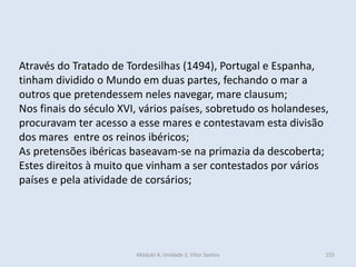 Módulo 4, Unidade 2, Vítor Santos 155
Através do Tratado de Tordesilhas (1494), Portugal e Espanha,
tinham dividido o Mundo em duas partes, fechando o mar a
outros que pretendessem neles navegar, mare clausum;
Nos finais do século XVI, vários países, sobretudo os holandeses,
procuravam ter acesso a esse mares e contestavam esta divisão
dos mares entre os reinos ibéricos;
As pretensões ibéricas baseavam-se na primazia da descoberta;
Estes direitos à muito que vinham a ser contestados por vários
países e pela atividade de corsários;
 
