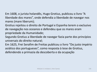 Módulo 4, Unidade 2, Vítor Santos 156
Em 1608, o jurista holandês, Hugo Grotius, publicou o livro “A
liberdade dos mares”, onde defendia a liberdade de navegar nos
mares (mare liberum);
Grotius rejeitou o direito de Portugal e Espanha terem o exclusivo
de navegação nos oceanos e defendeu que os mares eram
propriedade da Humanidade;
Segundo Grotius a liberdade de navegar fazia parte dos princípios
universais do direito natural;
Em 1625, Frei Serafim de Freitas publicou o livro “Do justo império
asiático dos portugueses”, como resposta à tese de Grotius,
defendendo a primazia da descoberta e da ocupação
 