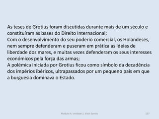 Módulo 4, Unidade 2, Vítor Santos 157
As teses de Grotius foram discutidas durante mais de um século e
constituíram as bases do Direito Internacional;
Com o desenvolvimento do seu poderio comercial, os Holandeses,
nem sempre defenderam e puseram em prática as ideias de
liberdade dos mares, e muitas vezes defenderam os seus interesses
económicos pela força das armas;
A polémica iniciada por Grotius ficou como símbolo da decadência
dos impérios ibéricos, ultrapassados por um pequeno país em que
a burguesia dominava o Estado.
 