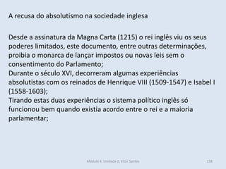Módulo 4, Unidade 2, Vítor Santos 158
A recusa do absolutismo na sociedade inglesa
Desde a assinatura da Magna Carta (1215) o rei inglês viu os seus
poderes limitados, este documento, entre outras determinações,
proibia o monarca de lançar impostos ou novas leis sem o
consentimento do Parlamento;
Durante o século XVI, decorreram algumas experiências
absolutistas com os reinados de Henrique VIII (1509-1547) e Isabel I
(1558-1603);
Tirando estas duas experiências o sistema político inglês só
funcionou bem quando existia acordo entre o rei e a maioria
parlamentar;
 