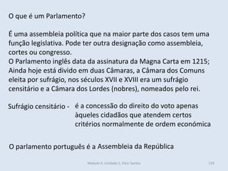 Módulo 4, Unidade 2, Vítor Santos 159
O que é um Parlamento?
É uma assembleia política que na maior parte dos casos tem uma
função legislativa. Pode ter outra designação como assembleia,
cortes ou congresso.
O Parlamento inglês data da assinatura da Magna Carta em 1215;
Ainda hoje está divido em duas Câmaras, a Câmara dos Comuns
eleita por sufrágio, nos séculos XVII e XVIII era um sufrágio
censitário e a Câmara dos Lordes (nobres), nomeados pelo rei.
Sufrágio censitário -
O parlamento português é a Assembleia da República
é a concessão do direito do voto apenas
àqueles cidadãos que atendem certos
critérios normalmente de ordem económica
 
