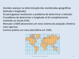 Grandes avanços na determinação das coordenadas geográficas
(latitude e longitude);
Os portugueses resolveram o problema de determinar a latitude;
O problema de determinar a longitude só foi completamente
resolvido no século XVIII;
Mercator (1569) desenvolve um novo sistema de projeção cilíndrica
mais rigoroso;
Cantino publica um novo planisfério em 1502;
História A, 10º ano, Mòdulo 3 16
 