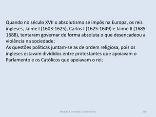 Módulo 4, Unidade 2, Vítor Santos 160
Quando no século XVII o absolutismo se impôs na Europa, os reis
ingleses, Jaime I (1603-1625), Carlos I (1625-1649) e Jaime II (1685-
1688), tentaram governar de forma absoluta o que desencadeou a
violência na sociedade;
Às questões políticas juntam-se as de ordem religiosa, pois os
ingleses estavam divididos entre protestantes que apoiavam o
Parlamento e os Católicos que apoiavam o rei;
 