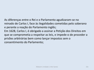 Módulo 4, Unidade 2, Vítor Santos 161
As diferenças entre o Rei e o Parlamento agudizaram-se no
reinado de Carlos I, face às ilegalidades cometidas pelo soberano
e perante a reação do Parlamento inglês;
Em 1628, Carlos I, é obrigado a assinar a Petição dos Direitos em
que se comprometia a respeitar as leis, e impede-o de proceder a
prisões arbitrárias bem como lançar impostos sem o
consentimento do Parlamento;
 