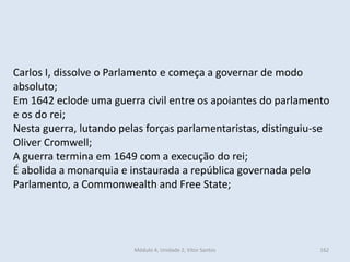 Módulo 4, Unidade 2, Vítor Santos 162
Carlos I, dissolve o Parlamento e começa a governar de modo
absoluto;
Em 1642 eclode uma guerra civil entre os apoiantes do parlamento
e os do rei;
Nesta guerra, lutando pelas forças parlamentaristas, distinguiu-se
Oliver Cromwell;
A guerra termina em 1649 com a execução do rei;
É abolida a monarquia e instaurada a república governada pelo
Parlamento, a Commonwealth and Free State;
 