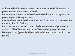 Módulo 4, Unidade 2, Vítor Santos 163
As lutas e divisões no Parlamento levaram Cromwell a instaurar um
governo ditatorial a partir de 1653;
Encerra o Parlamento e, sob o título de Lord Protector, organiza um
governo pessoal e repressivo;
Cromwell morre em 1658 e a monarquia é restaurada, sobe ao trono
Carlos II, filho do Carlos I;
Retornam as lutas entre o rei e o Parlamento que obrigam o rei a
assinar o Bill of Test (excluía os católicos dos cargos políticos) e o
Habeas Corpus (garantia a liberdade individual contra o arbítrio do
poder);
 