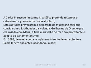 Módulo 4, Unidade 2, Vítor Santos 164
A Carlos II, sucede-lhe Jaime II, católico pretende restaurar o
catolicismo e governar de modo absoluto;
Estas atitudes provocaram o desagrado de muitos ingleses que
convidaram o Sadthouder da Holanda, Guilherme de Orange que
era casado com Maria, a filha mais velha do rei e era protestante e
adepto do parlamentarismo;
Em 1688, desembarcou em Inglaterra à frente de um exército e
Jaime II, sem apoiantes, abandonou o país;
 