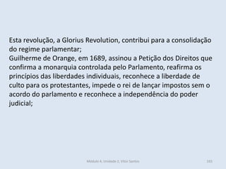 Módulo 4, Unidade 2, Vítor Santos 165
Esta revolução, a Glorius Revolution, contribui para a consolidação
do regime parlamentar;
Guilherme de Orange, em 1689, assinou a Petição dos Direitos que
confirma a monarquia controlada pelo Parlamento, reafirma os
princípios das liberdades individuais, reconhece a liberdade de
culto para os protestantes, impede o rei de lançar impostos sem o
acordo do parlamento e reconhece a independência do poder
judicial;
 