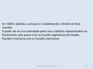 Módulo 4, Unidade 2, Vítor Santos 166
Em 1695 é abolida a censura e é estabelecido o direito de livre
reunião;
O poder do rei era controlado pelos seus súbditos representados no
Parlamento, este passa a ter as funções legislativas do Estado,
ficando o monarca com as funções executivas.
 