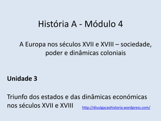 História A - Módulo 4
A Europa nos séculos XVII e XVIII – sociedade,
poder e dinâmicas coloniais
Unidade 3
Triunfo dos estados e das dinâmicas económicas
nos séculos XVII e XVIII http://divulgacaohistoria.wordpress.com/
 